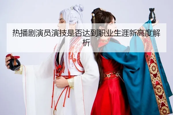 热播剧演员演技是否达到职业生涯新高度解析