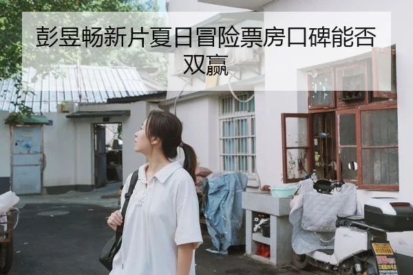 彭昱畅新片夏日冒险票房口碑能否双赢
